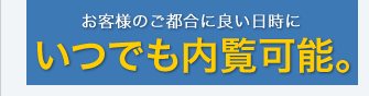 お客様のご都合に良い日時にいつでも内覧可能。